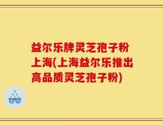益尔乐牌灵芝孢子粉 上海(上海益尔乐推出高品质灵芝孢子粉)