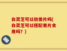 白灵芝可以放姜片吗(白灵芝可以搭配姜片食用吗？)