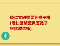 睦仁堂破壁灵芝孢子粉(睦仁堂破壁灵芝孢子粉优质选择)