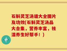 石斛灵芝汤谱大全图片及功效(石斛灵芝汤品大合集，营养丰富，祛湿养生好帮手！)