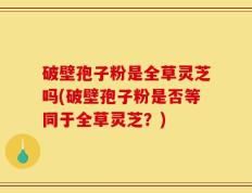 破壁孢子粉是全草灵芝吗(破壁孢子粉是否等同于全草灵芝？)