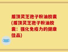 盾顶灵芝孢子粉油胶囊(盾顶灵芝孢子粉油胶囊：强化免疫力的健康佳品)