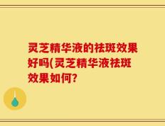 灵芝精华液的祛斑效果好吗(灵芝精华液祛斑效果如何？