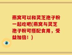 燕窝可以和灵芝孢子粉一起吃吧(燕窝与灵芝孢子粉可搭配食用，受益加倍！)