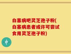 白塞病吧灵芝孢子粉(白塞病患者或许可尝试食用灵芝孢子粉)