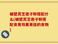 破壁灵芝孢子粉搭配什么(破壁灵芝孢子粉搭配食用效果更佳的食物)