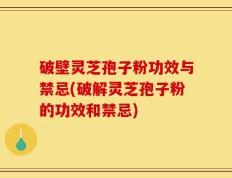 破壁灵芝孢子粉功效与禁忌(破解灵芝孢子粉的功效和禁忌)