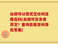 白鸽可以煲灵芝吃吗百度百科(白鸽可否食用灵芝？查询百度百科得出答案)