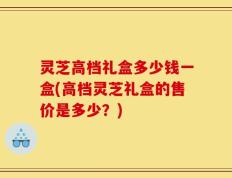 灵芝高档礼盒多少钱一盒(高档灵芝礼盒的售价是多少？)