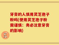 牙膏的人慎用灵芝孢子粉吗(使用灵芝孢子粉需谨慎：务必注意牙膏的影响)