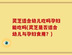 灵芝适合幼儿吃吗孕妇能吃吗(灵芝是否适合幼儿与孕妇食用？)
