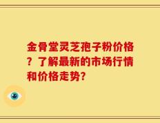 金骨堂灵芝孢子粉价格？了解最新的市场行情和价格走势？
