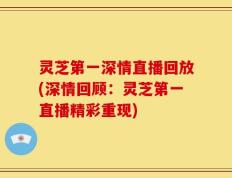 灵芝第一深情直播回放(深情回顾：灵芝第一直播精彩重现)