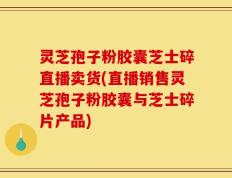 灵芝孢子粉胶囊芝士碎直播卖货(直播销售灵芝孢子粉胶囊与芝士碎片产品)