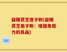 益臻灵芝孢子粉(益臻灵芝孢子粉：增强免疫力的良品)