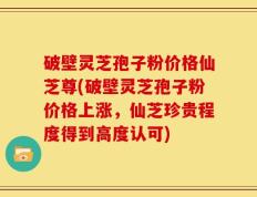 破壁灵芝孢子粉价格仙芝尊(破壁灵芝孢子粉价格上涨，仙芝珍贵程度得到高度认可)