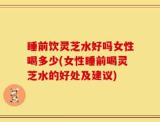 睡前饮灵芝水好吗女性喝多少(女性睡前喝灵芝水的好处及建议)