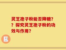 灵芝孢子粉能否降糖？？探究灵芝孢子粉的功效与作用？