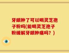 牙龈肿了可以喝灵芝孢子粉吗(能喝灵芝孢子粉缓解牙龈肿痛吗？)