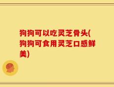 狗狗可以吃灵芝骨头(狗狗可食用灵芝口感鲜美)