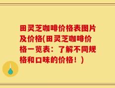 田灵芝咖啡价格表图片及价格(田灵芝咖啡价格一览表：了解不同规格和口味的价格！)