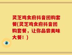 灵芝鸡食府抖音团购套餐(灵芝鸡食府抖音团购套餐，让你品尝美味大餐！)