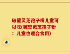 破壁灵芝孢子粉儿童可以吃(破壁灵芝孢子粉：儿童也适合食用)