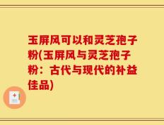 玉屏风可以和灵芝孢子粉(玉屏风与灵芝孢子粉：古代与现代的补益佳品)