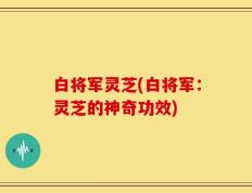 白将军灵芝(白将军：灵芝的神奇功效)