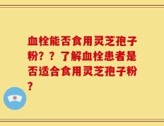 血栓能否食用灵芝孢子粉？？了解血栓患者是否适合食用灵芝孢子粉？