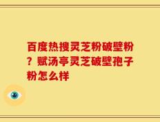 百度热搜灵芝粉破壁粉？赋汤亭灵芝破壁孢子粉怎么样