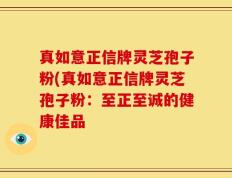 真如意正信牌灵芝孢子粉(真如意正信牌灵芝孢子粉：至正至诚的健康佳品