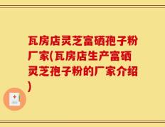 瓦房店灵芝富硒孢子粉厂家(瓦房店生产富硒灵芝孢子粉的厂家介绍)