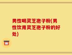 男性喝灵芝孢子粉(男性饮用灵芝孢子粉的好处)