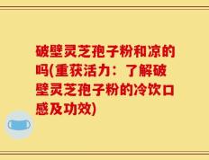 破壁灵芝孢子粉和凉的吗(重获活力：了解破壁灵芝孢子粉的冷饮口感及功效)