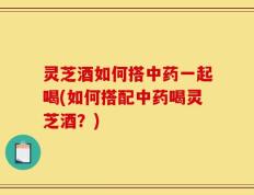 灵芝酒如何搭中药一起喝(如何搭配中药喝灵芝酒？)