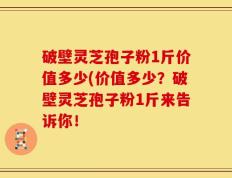 破壁灵芝孢子粉1斤价值多少(价值多少？破壁灵芝孢子粉1斤来告诉你！