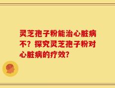 灵芝孢子粉能治心脏病不？探究灵芝孢子粉对心脏病的疗效？