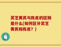 灵芝黄芪与陈皮的区别是什么(如何区分灵芝黄芪和陈皮？)