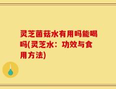 灵芝菌菇水有用吗能喝吗(灵芝水：功效与食用方法)