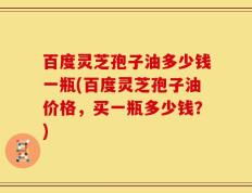 百度灵芝孢子油多少钱一瓶(百度灵芝孢子油价格，买一瓶多少钱？)