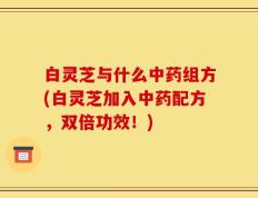 白灵芝与什么中药组方(白灵芝加入中药配方，双倍功效！)