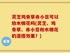 灵芝鸡骨草赤小豆可以放木棉花吗(灵芝、鸡骨草、赤小豆和木棉花的混搭效果？)
