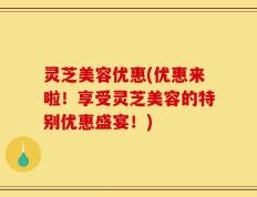 灵芝美容优惠(优惠来啦！享受灵芝美容的特别优惠盛宴！)