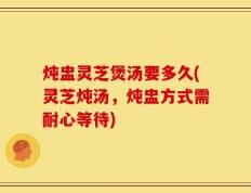 炖盅灵芝煲汤要多久(灵芝炖汤，炖盅方式需耐心等待)