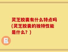 灵芝胶囊有什么特点吗(灵芝胶囊的独特性能是什么？)