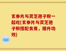 玄参片与灵芝孢子粉一起吃(玄参片与灵芝孢子粉搭配食用，提升功效)