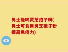 男士能喝灵芝孢子粉(男士可食用灵芝孢子粉提高免疫力)