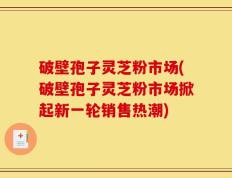 破壁孢子灵芝粉市场(破壁孢子灵芝粉市场掀起新一轮销售热潮)