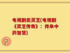 电视剧卖灵芝(电视剧《灵芝传奇》：传承中药智慧)